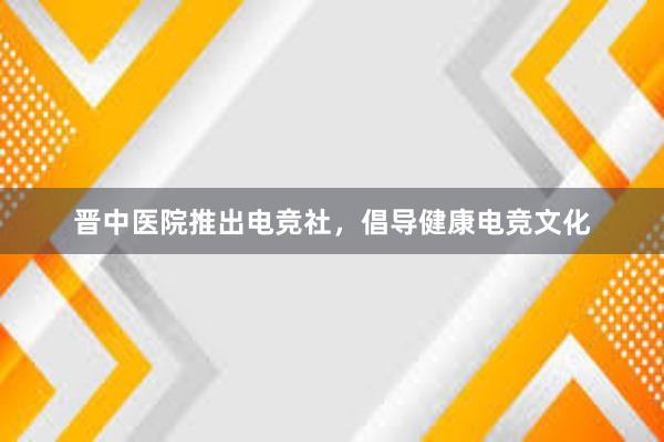 晋中医院推出电竞社，倡导健康电竞文化