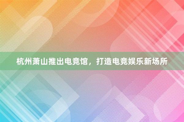 杭州萧山推出电竞馆，打造电竞娱乐新场所