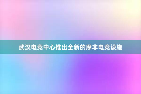 武汉电竞中心推出全新的摩非电竞设施